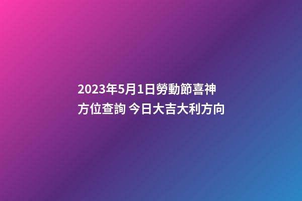 2023年5月1日勞動節喜神方位查詢 今日大吉大利方向